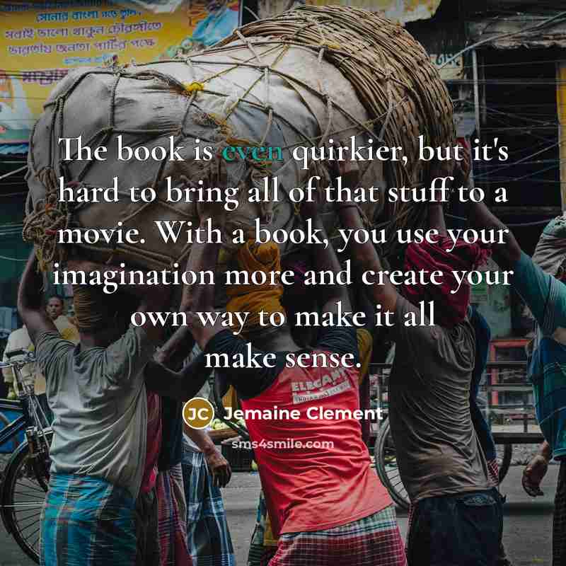 “The book is even quirkier, but it's hard to bring all of that stuff to a movie. With a book, you use your imagination more and create your own way to make it all make sense.” quote by Jemaine Clement