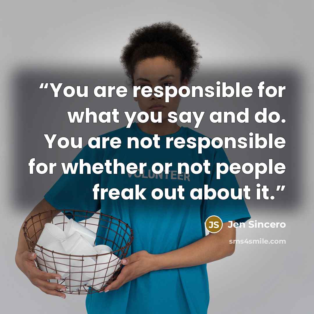 “You are responsible for what you say and do. You are not responsible for whether or not people freak out about it.” quote by Jen Sincero