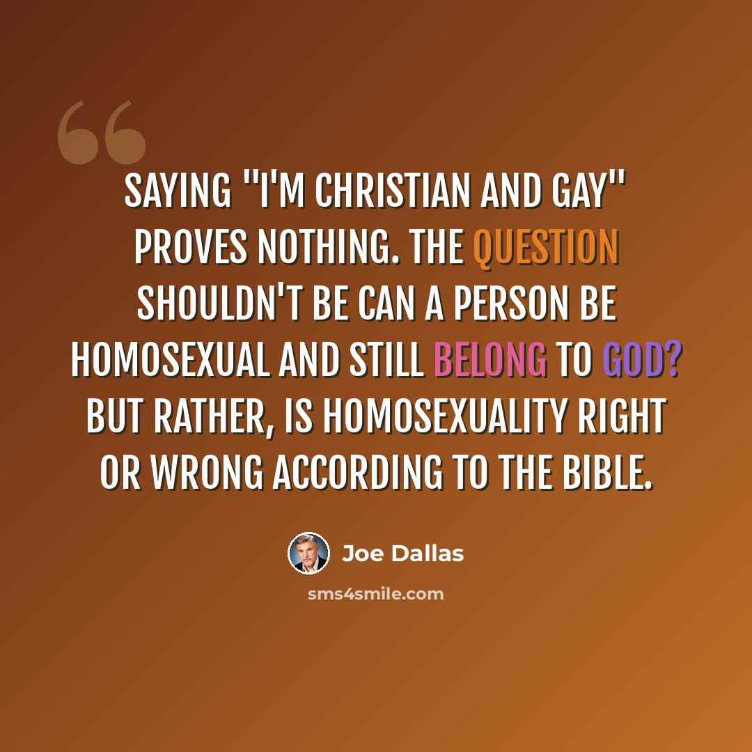 “Saying "I'm Christian and gay" proves nothing. The question shouldn't be Can a person be homosexual and still belong to God? But rather, Is homosexuality right or wrong according to the Bible.” quote by Joe Dallas