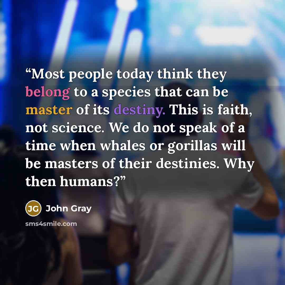 “Most people today think they belong to a species that can be master of its destiny. This is faith, not science. We do not speak of a time when whales or gorillas will be masters of their destinies. Why then humans?” quote by John Gray