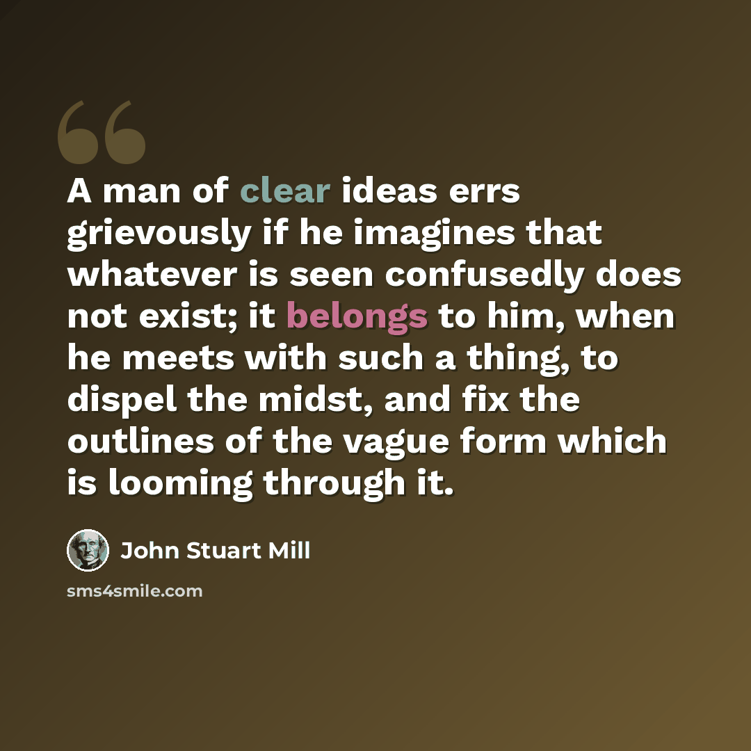 “A man of clear ideas errs grievously if he imagines that whatever is seen confusedly does not exist; it belongs to him, when he meets with such a thing, to dispel the midst, and fix the outlines of the vague form which is looming through it.” quote by John Stuart Mill