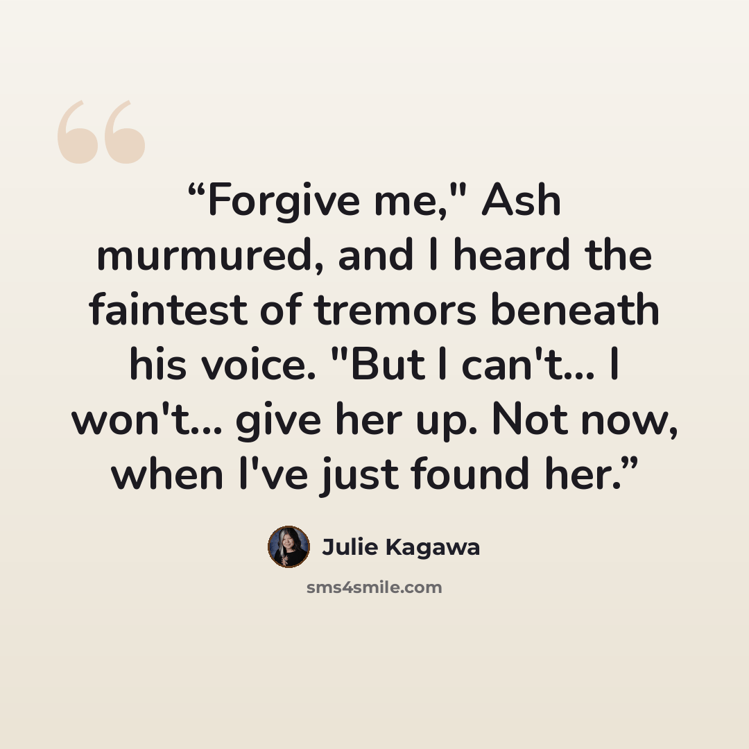 “Forgive me," Ash murmured, and I heard the faintest of tremors beneath his voice. "But I can't... I won't... give her up. Not now, when I've just found her.” quote by Julie Kagawa