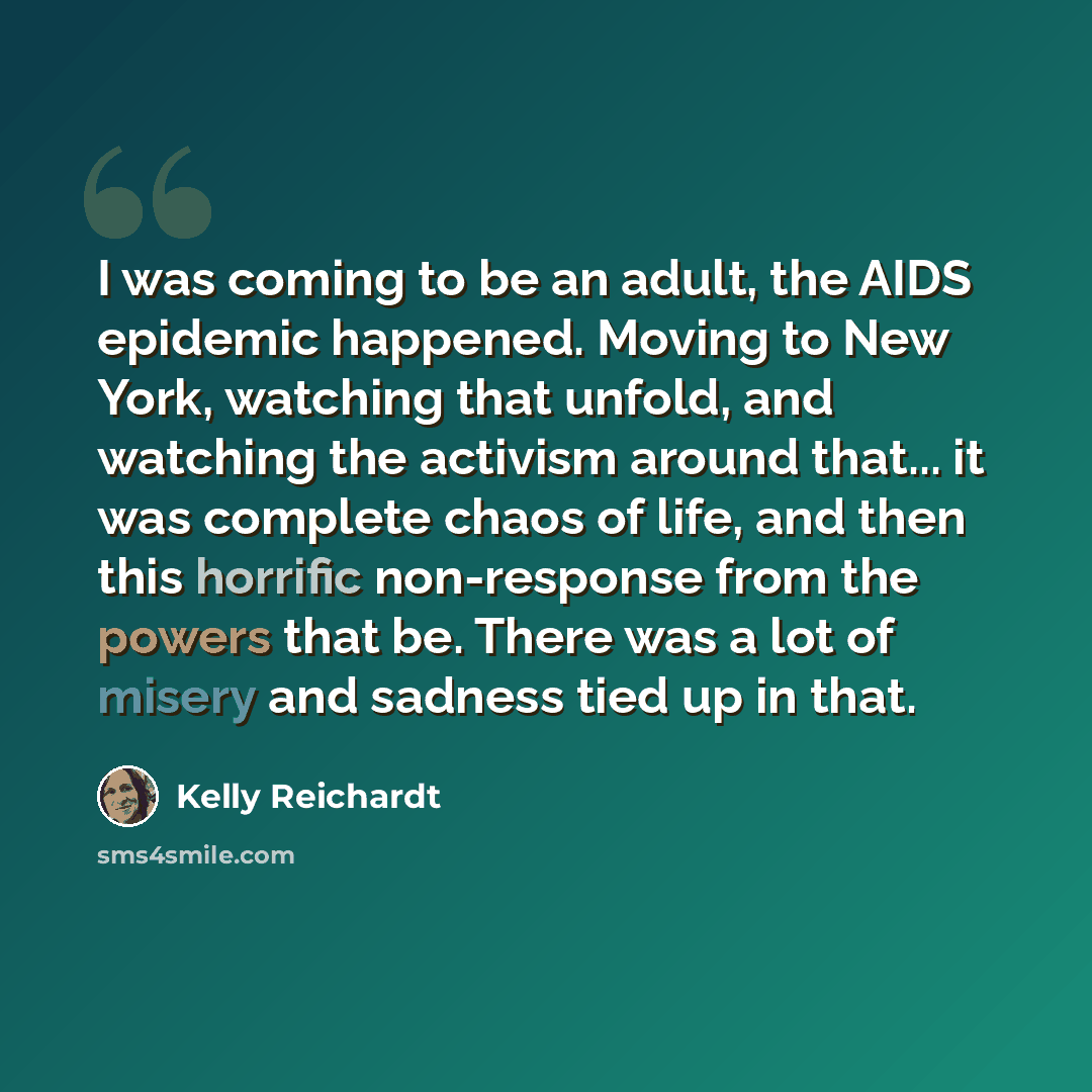 “I was coming to be an adult, the AIDS epidemic happened. Moving to New York, watching that unfold, and watching the activism around that... it was complete chaos of life, and then this horrific non-response from the powers that be. There was a lot of misery and sadness tied up in that.” quote by Kelly Reichardt