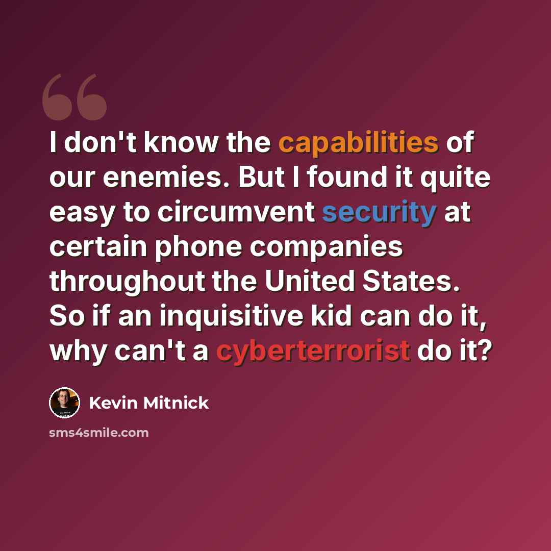 “I don't know the capabilities of our enemies. But I found it quite easy to circumvent security at certain phone companies throughout the United States. So if an inquisitive kid can do it, why can't a cyberterrorist do it?” quote by Kevin Mitnick