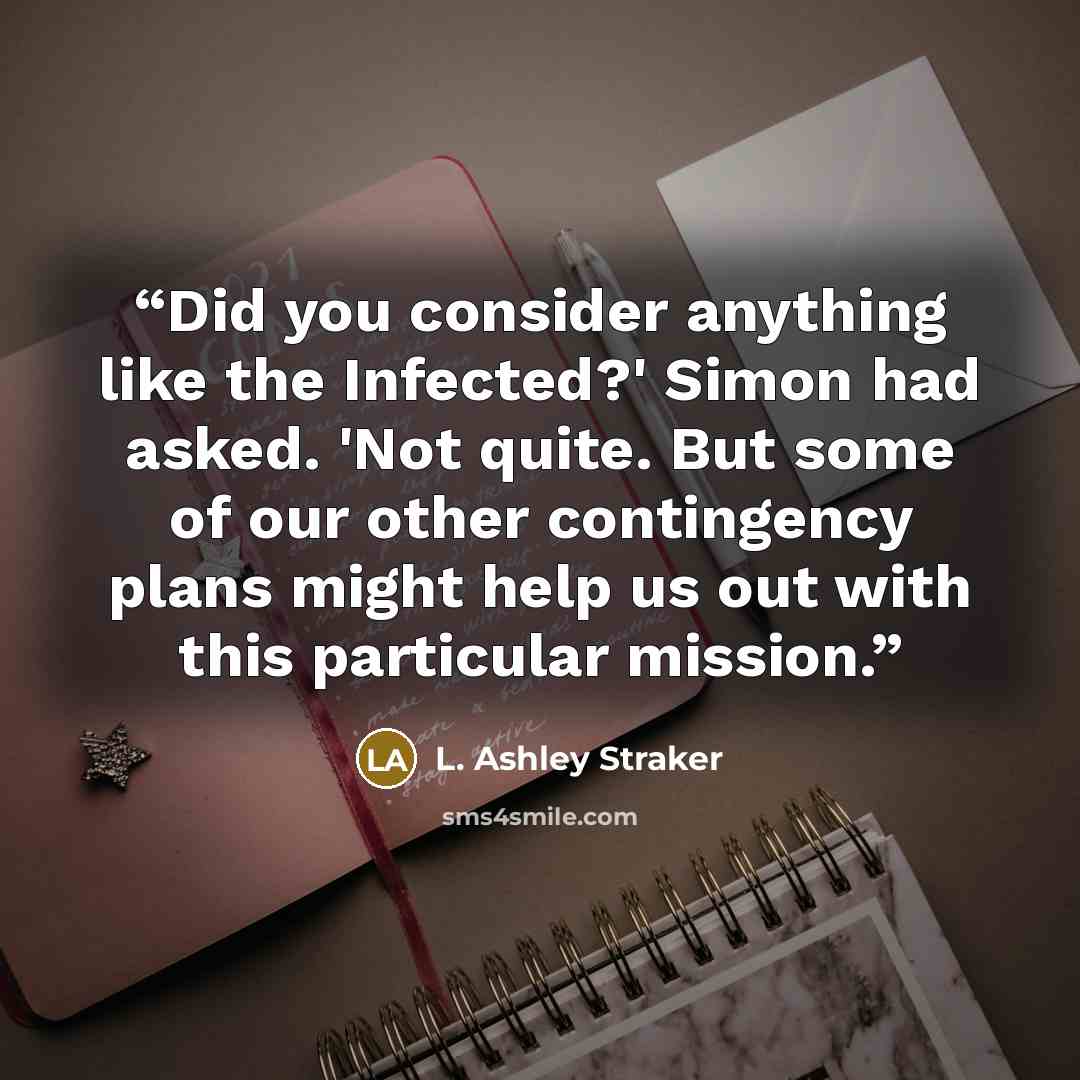 “Did you consider anything like the Infected?' Simon had asked. 'Not quite. But some of our other contingency plans might help us out with this particular mission.” quote by L. Ashley Straker
