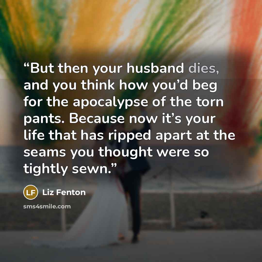 “But then your husband dies, and you think how you’d beg for the apocalypse of the torn pants. Because now it’s your life that has ripped apart at the seams you thought were so tightly sewn.” quote by Liz Fenton