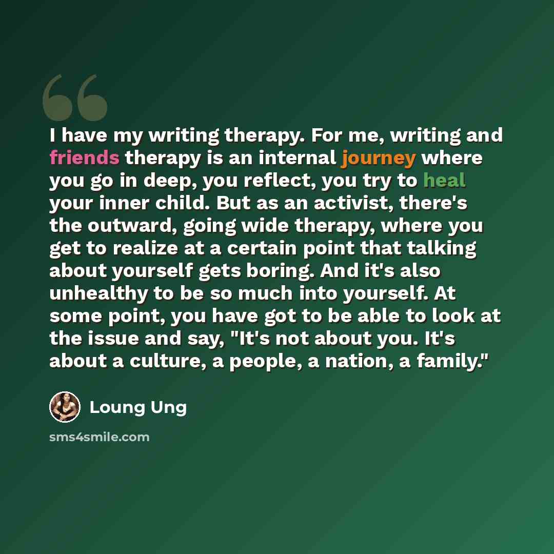 “I have my writing therapy. For me, writing and friends therapy is an internal journey where you go in deep, you reflect, you try to heal your inner child. But as an activist, there's the outward, going wide therapy, where you get to realize at a certain point that talking about yourself gets…” quote by Loung Ung
