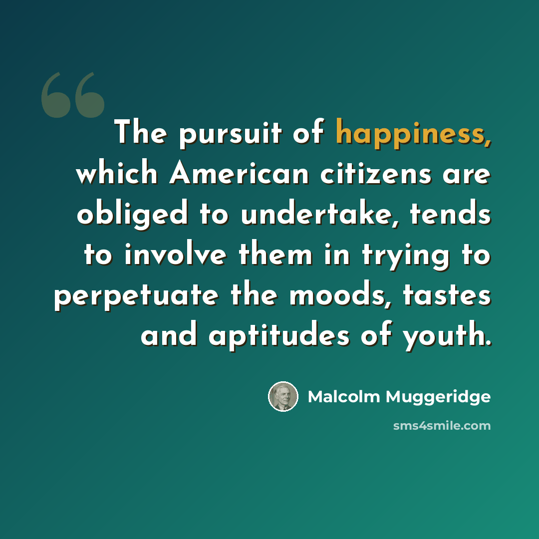 “The pursuit of happiness, which American citizens are obliged to undertake, tends to involve them in trying to perpetuate the moods, tastes and aptitudes of youth.” quote by Malcolm Muggeridge