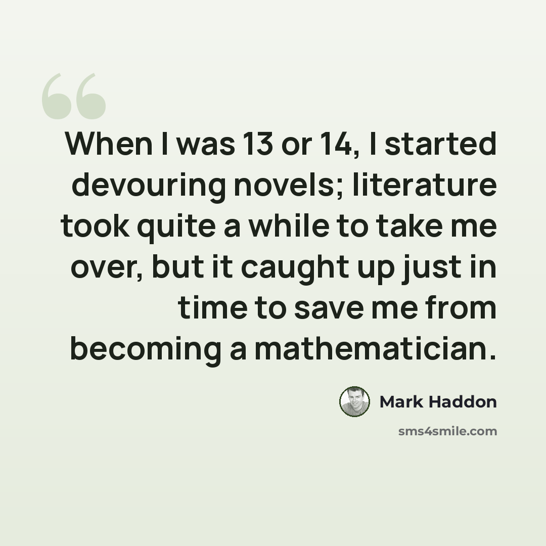 “When I was 13 or 14, I started devouring novels; literature took quite a while to take me over, but it caught up just in time to save me from becoming a mathematician.” quote by Mark Haddon