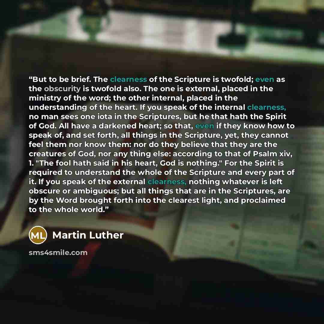 “But to be brief. The clearness of the Scripture is twofold; even as the obscurity is twofold also. The one is external, placed in the ministry of the word; the other internal, placed in the understanding of the heart. If you speak of the internal clearness, no man sees one iota in the Scriptures…” quote by Martin Luther