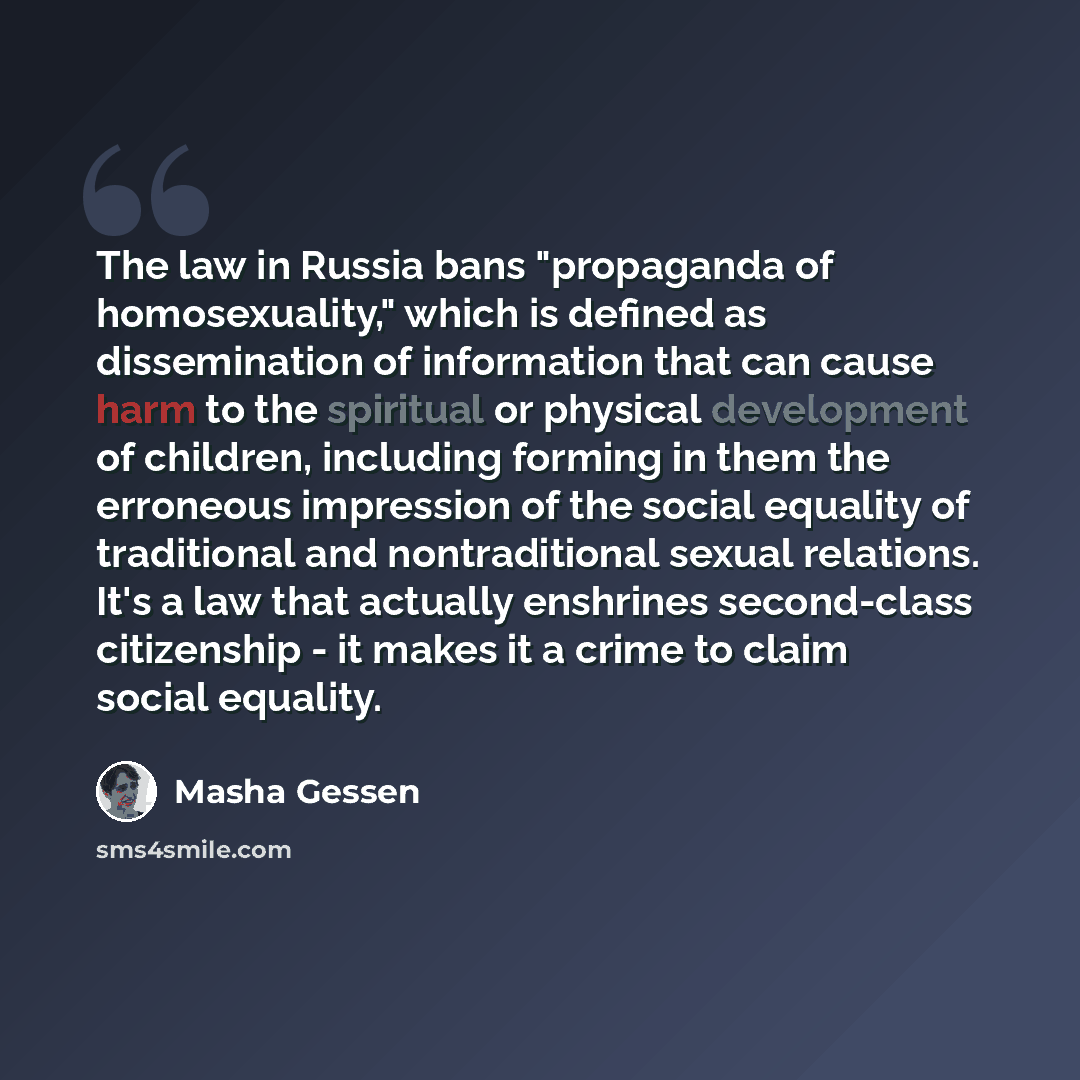 “The law in Russia bans "propaganda of homosexuality," which is defined as dissemination of information that can cause harm to the spiritual or physical development of children, including forming in them the erroneous impression of the social equality of traditional and nontraditional sexual…” quote by Masha Gessen