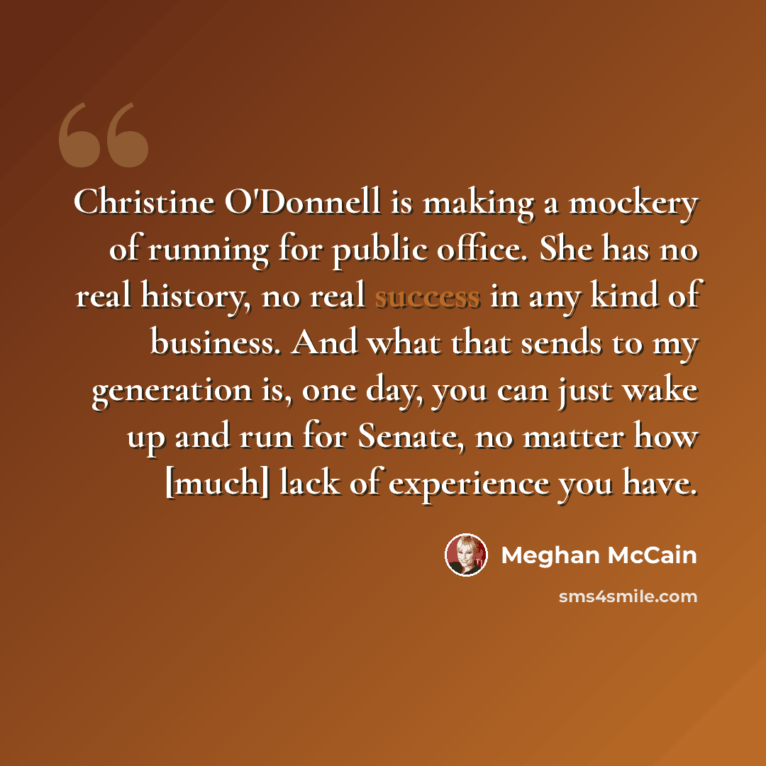 “Christine O'Donnell is making a mockery of running for public office. She has no real history, no real success in any kind of business. And what that sends to my generation is, one day, you can just wake up and run for Senate, no matter how [much] lack of experience you have.” quote by Meghan McCain