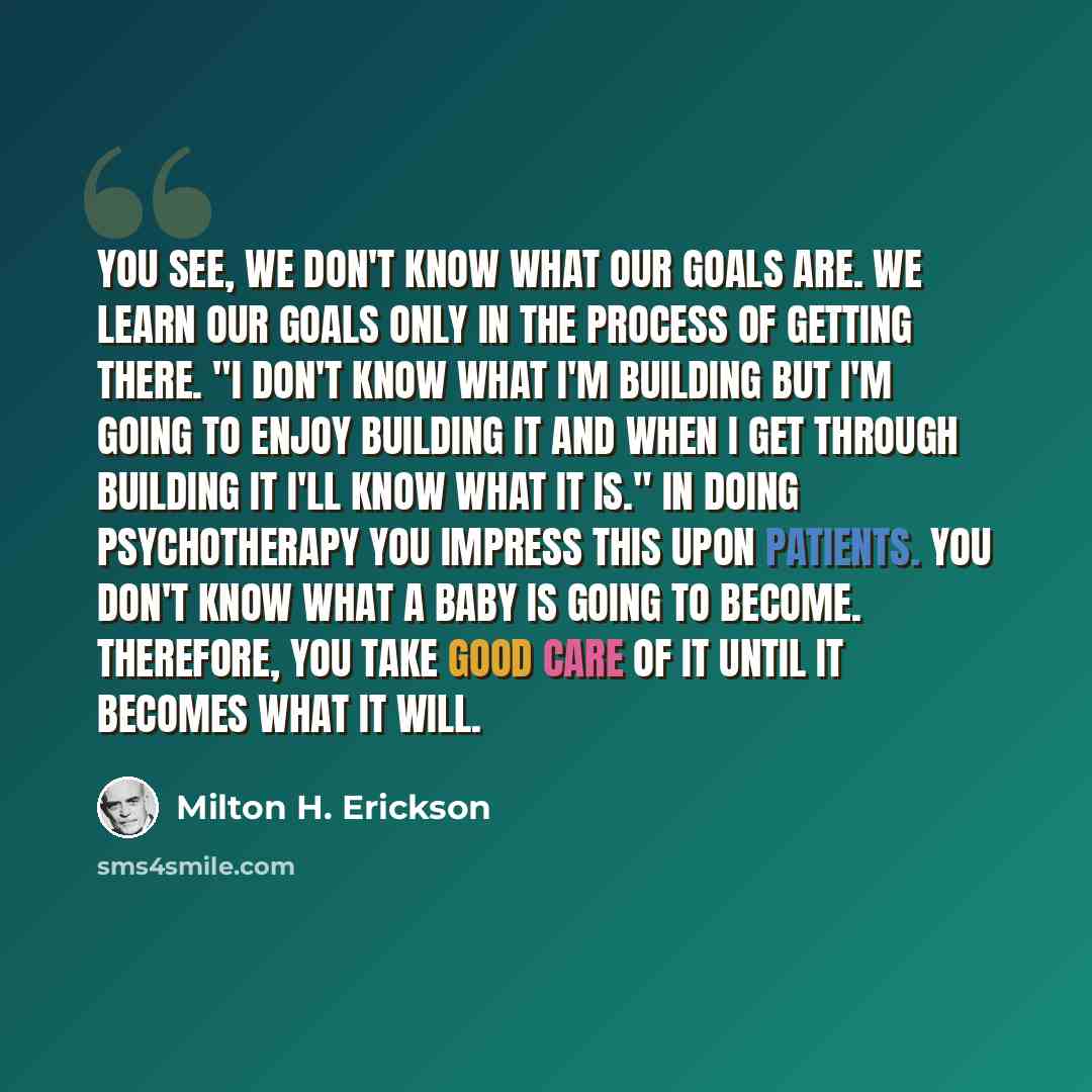“You see, we don't know what our goals are. We learn our goals only in the process of getting there. "I don't know what I'm building but I'm going to enjoy building it and when I get through building it I'll know what it is." In doing psychotherapy you impress this upon patients. You don't know…” quote by Milton H. Erickson
