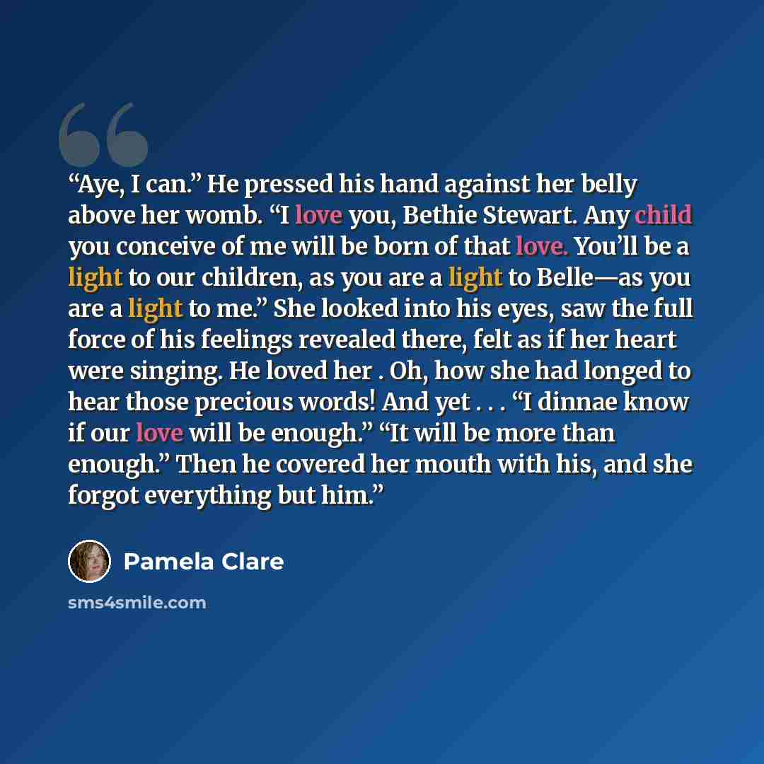 “Aye, I can.” He pressed his hand against her belly above her womb. “I love you, Bethie Stewart. Any child you conceive of me will be born of that love. You’ll be a light to our children, as you are a light to Belle—as you are a light to me.” She looked into his eyes, saw the full force of his…” quote by Pamela Clare