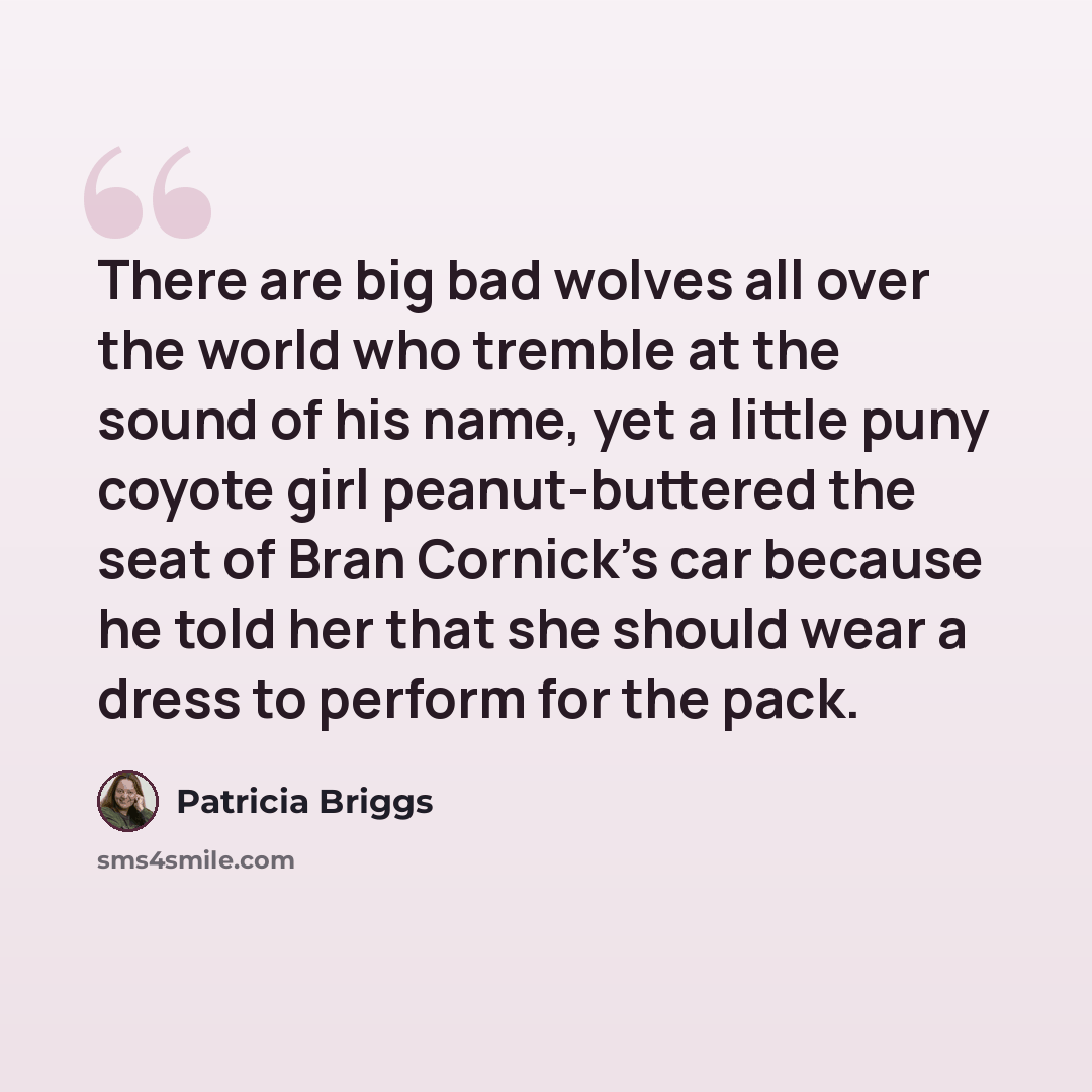 “There are big bad wolves all over the world who tremble at the sound of his name, yet a little puny coyote girl peanut-buttered the seat of Bran Cornick’s car because he told her that she should wear a dress to perform for the pack.” quote by Patricia Briggs