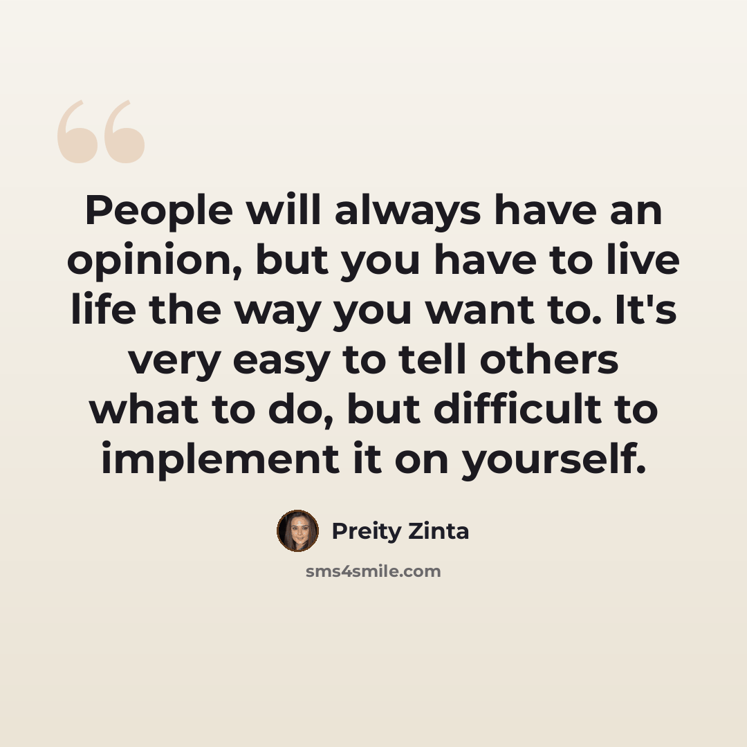 “People will always have an opinion, but you have to live life the way you want to. It's very easy to tell others what to do, but difficult to implement it on yourself.” quote by Preity Zinta