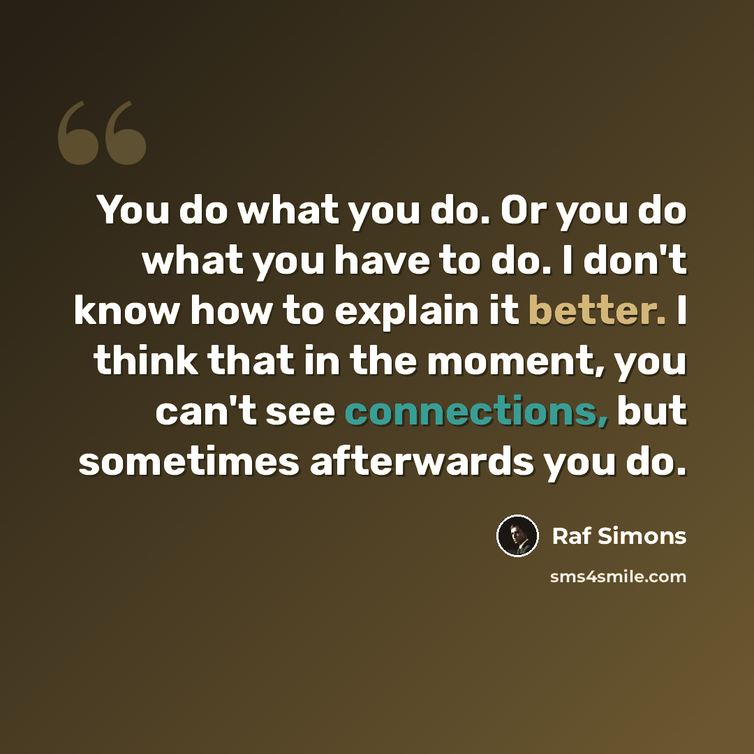 “You do what you do. Or you do what you have to do. I don't know how to explain it better. I think that in the moment, you can't see connections, but sometimes afterwards you do.” quote by Raf Simons