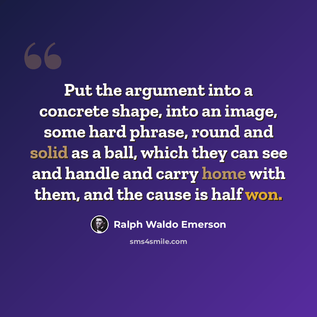 “Put the argument into a concrete shape, into an image, some hard phrase, round and solid as a ball, which they can see and handle and carry home with them, and the cause is half won.” quote by Ralph Waldo Emerson