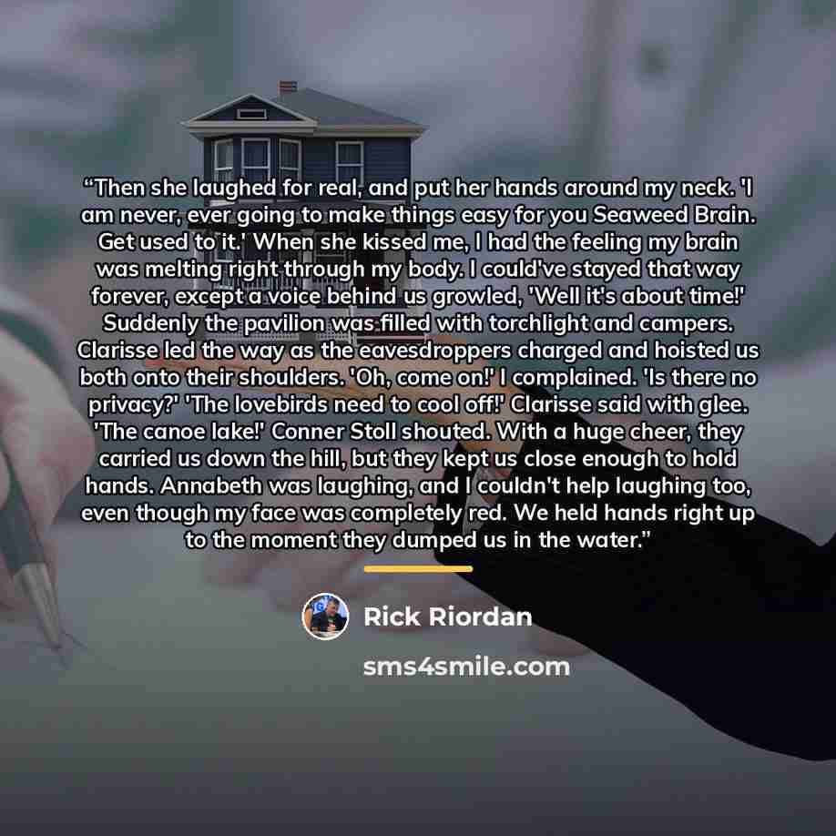 “Then she laughed for real, and put her hands around my neck. 'I am never, ever going to make things easy for you Seaweed Brain. Get used to it.' When she kissed me, I had the feeling my brain was melting right through my body. I could've stayed that way forever, except a voice behind us growled…” quote by Rick Riordan