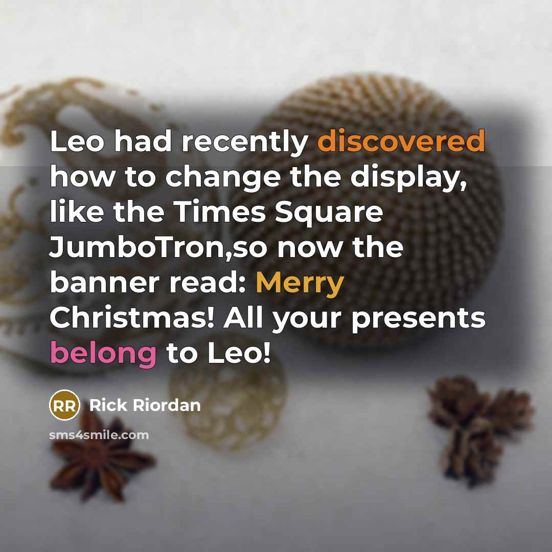 “Leo had recently discovered how to change the display, like the Times Square JumboTron,so now the banner read: Merry Christmas! All your presents belong to Leo!” quote by Rick Riordan