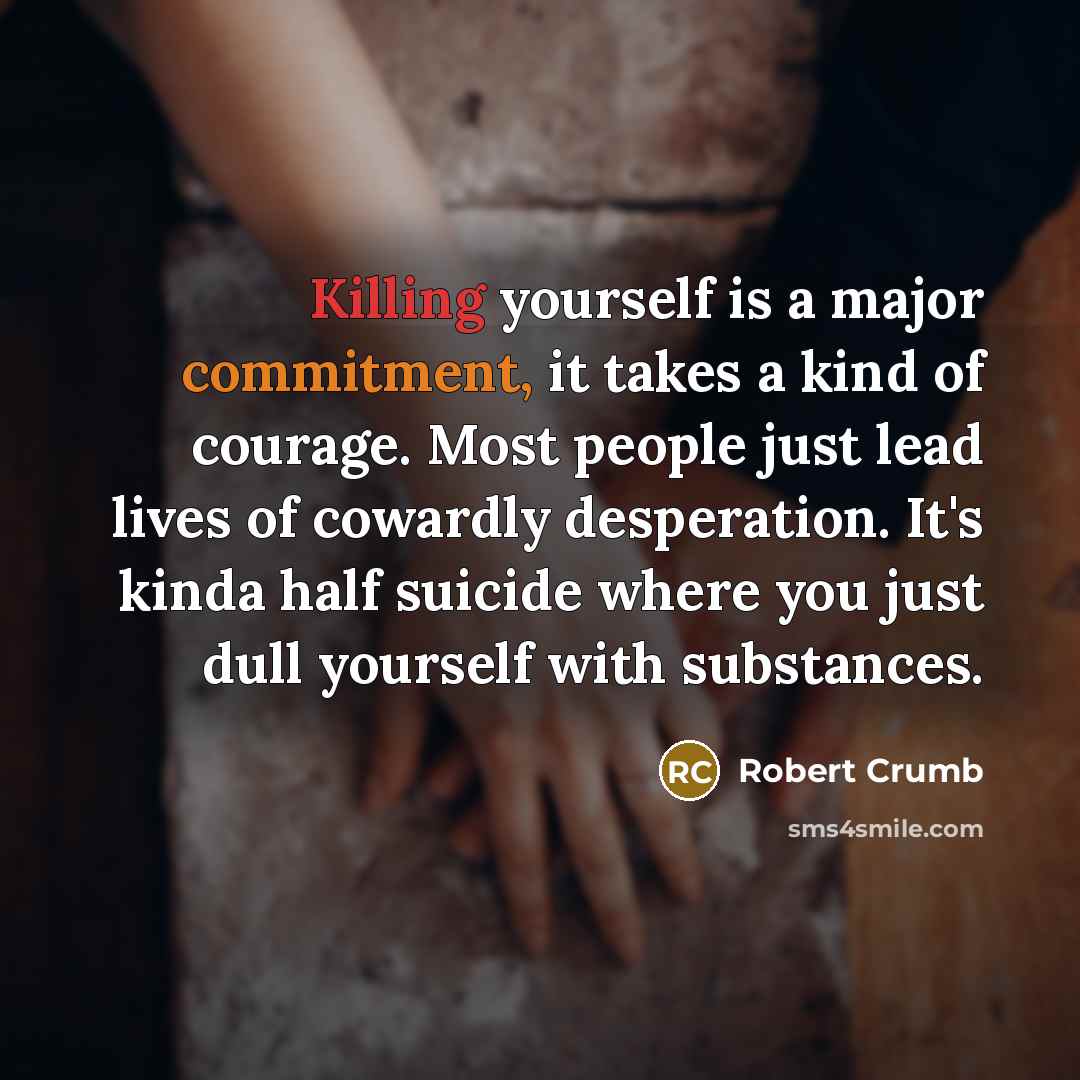 “Killing yourself is a major commitment, it takes a kind of courage. Most people just lead lives of cowardly desperation. It's kinda half suicide where you just dull yourself with substances.” quote by Robert Crumb