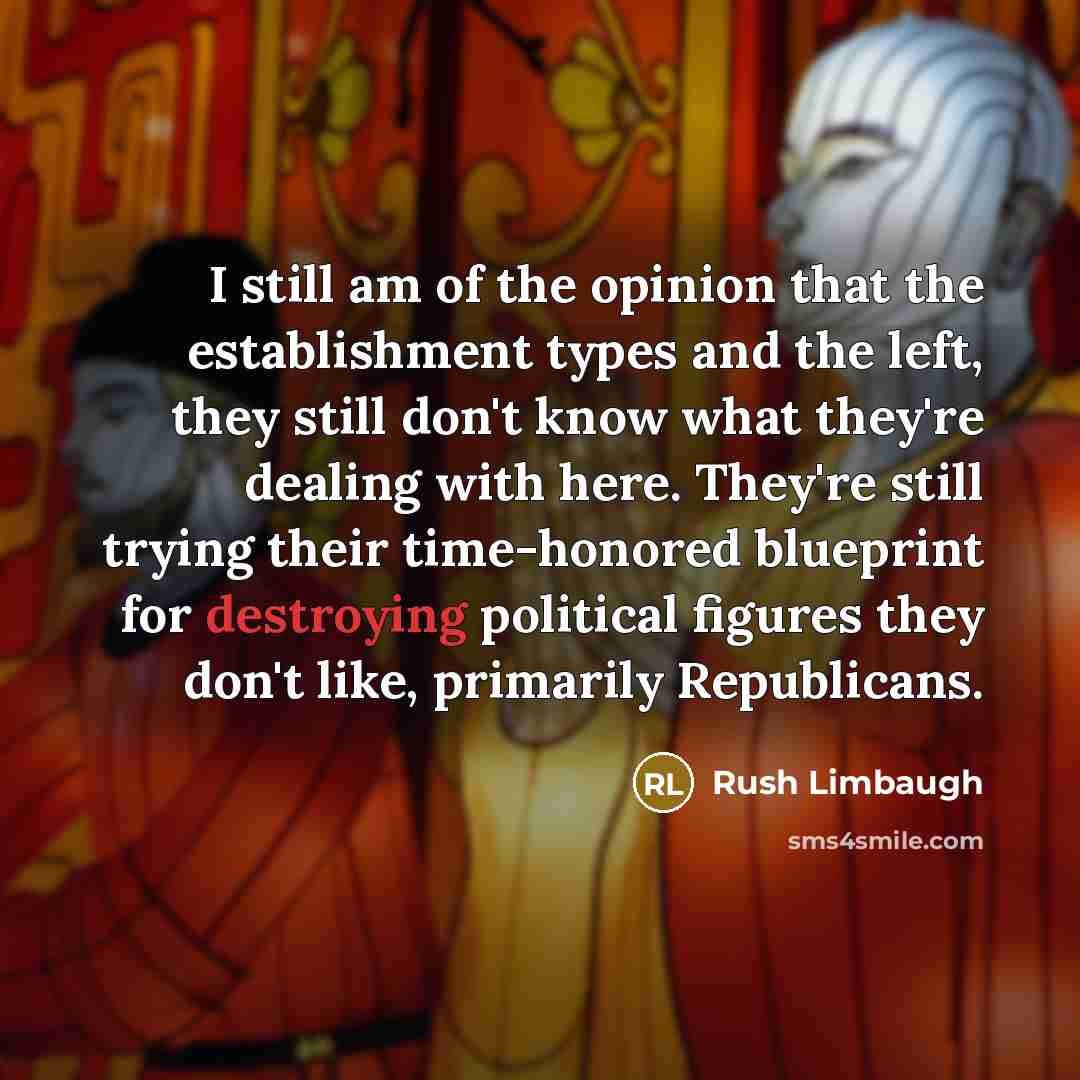 “I still am of the opinion that the establishment types and the left, they still don't know what they're dealing with here. They're still trying their time-honored blueprint for destroying political figures they don't like, primarily Republicans.” quote by Rush Limbaugh