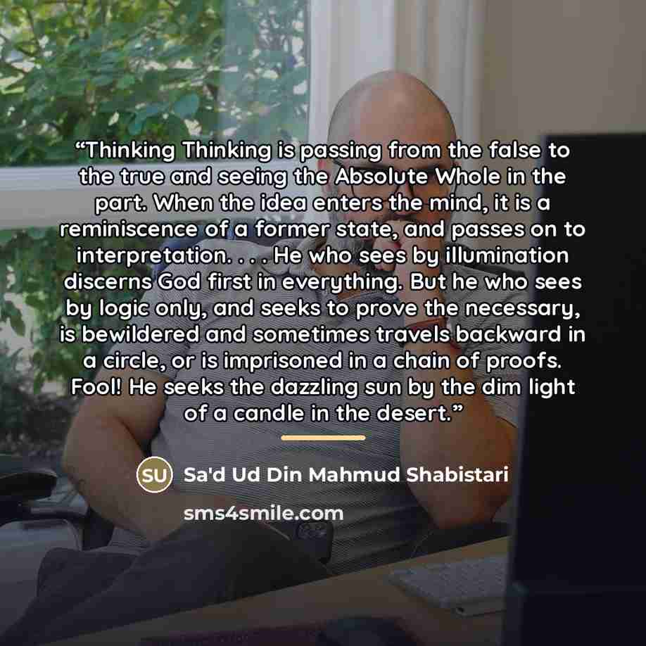 “Thinking Thinking is passing from the false to the true and seeing the Absolute Whole in the part. When the idea enters the mind, it is a reminiscence of a former state, and passes on to interpretation. . . . He who sees by illumination discerns God first in everything. But he who sees by logic…” quote by Sa'd Ud Din Mahmud Shabistari
