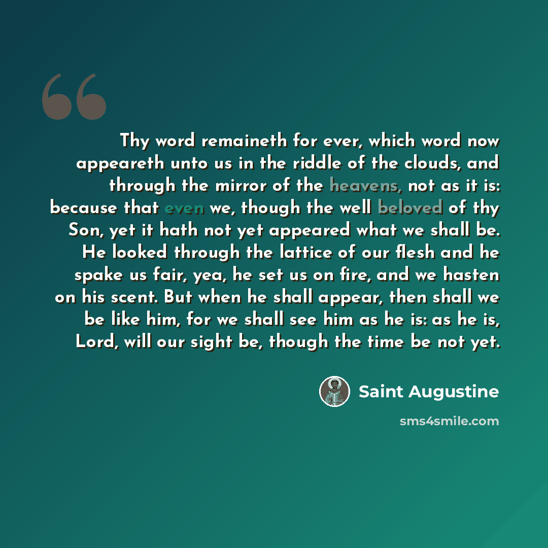 “Thy word remaineth for ever, which word now appeareth unto us in the riddle of the clouds, and through the mirror of the heavens, not as it is: because that even we, though the well beloved of thy Son, yet it hath not yet appeared what we shall be. He looked through the lattice of our flesh and he…” quote by Saint Augustine