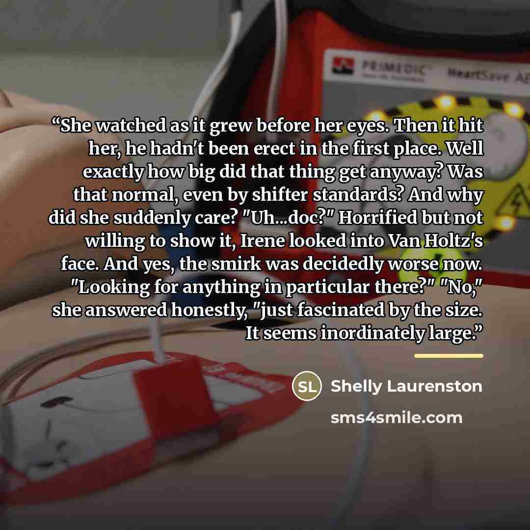 “She watched as it grew before her eyes. Then it hit her, he hadn't been erect in the first place. Well exactly how big did that thing get anyway? Was that normal, even by shifter standards? And why did she suddenly care? "Uh...doc?" Horrified but not willing to show it, Irene looked into Van…” quote by Shelly Laurenston