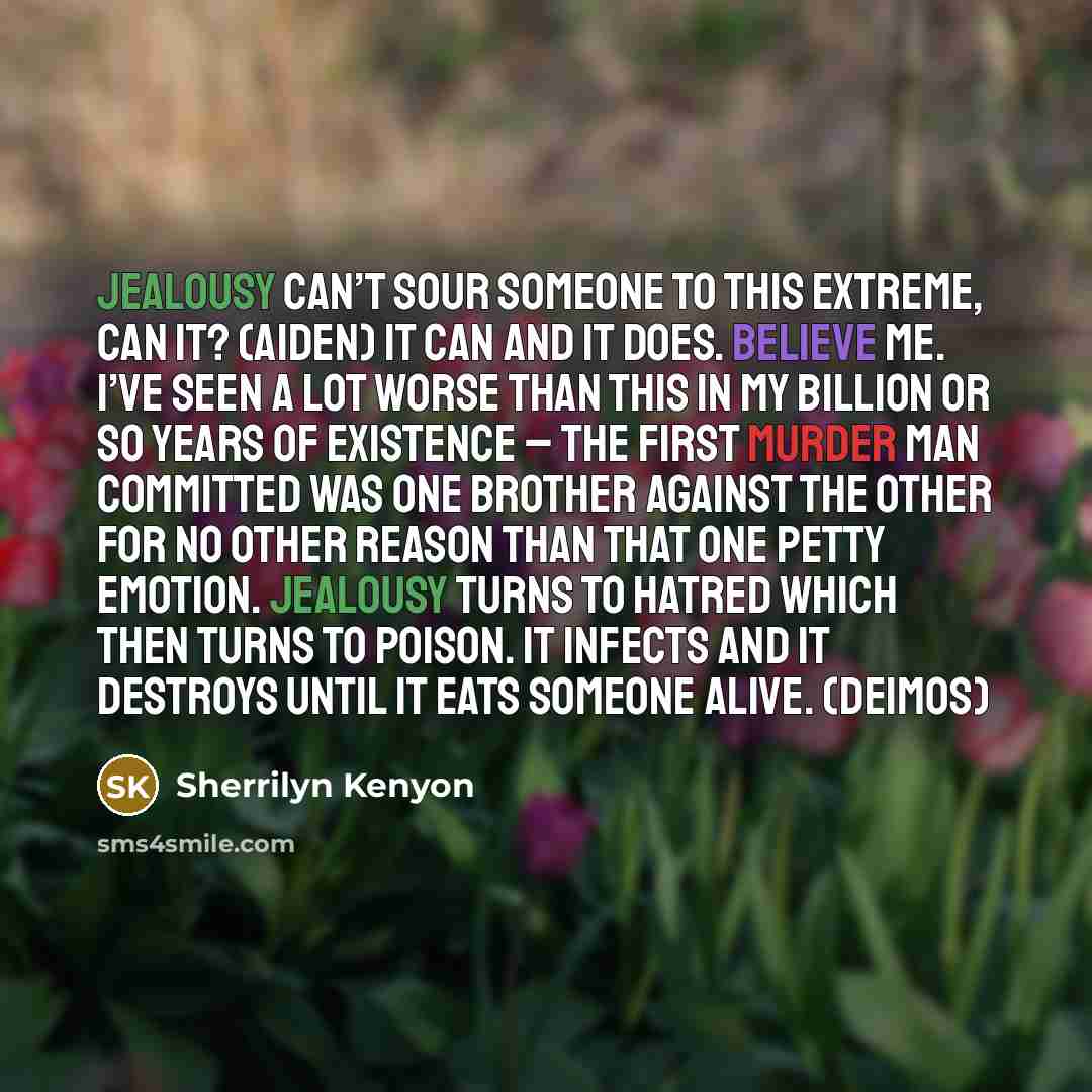“Jealousy can’t sour someone to this extreme, can it? (Aiden) It can and it does. Believe me. I’ve seen a lot worse than this in my billion or so years of existence – the first murder man committed was one brother against the other for no other reason than that one petty emotion. Jealousy turns to…” quote by Sherrilyn Kenyon