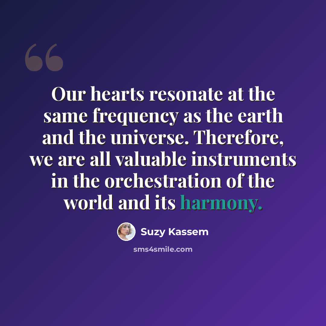 “Our hearts resonate at the same frequency as the earth and the universe. Therefore, we are all valuable instruments in the orchestration of the world and its harmony.” quote by Suzy Kassem