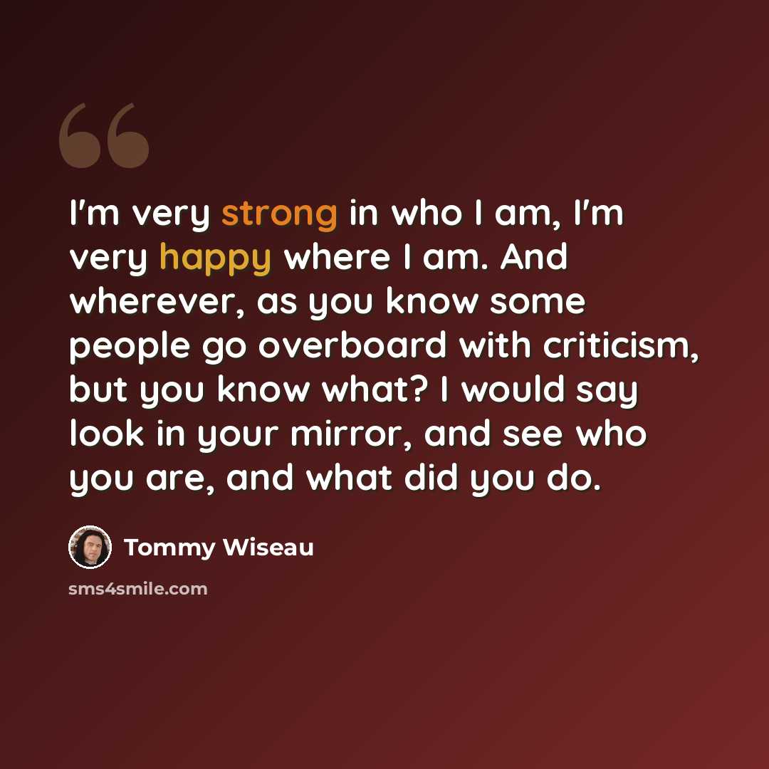 “I'm very strong in who I am, I'm very happy where I am. And wherever, as you know some people go overboard with criticism, but you know what? I would say look in your mirror, and see who you are, and what did you do.” quote by Tommy Wiseau