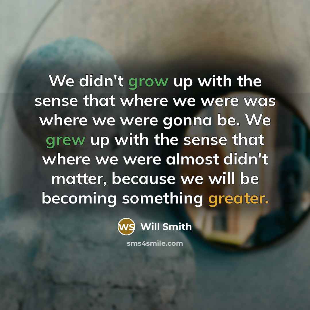 “We didn't grow up with the sense that where we were was where we were gonna be. We grew up with the sense that where we were almost didn't matter, because we will be becoming something greater.” quote by Will Smith