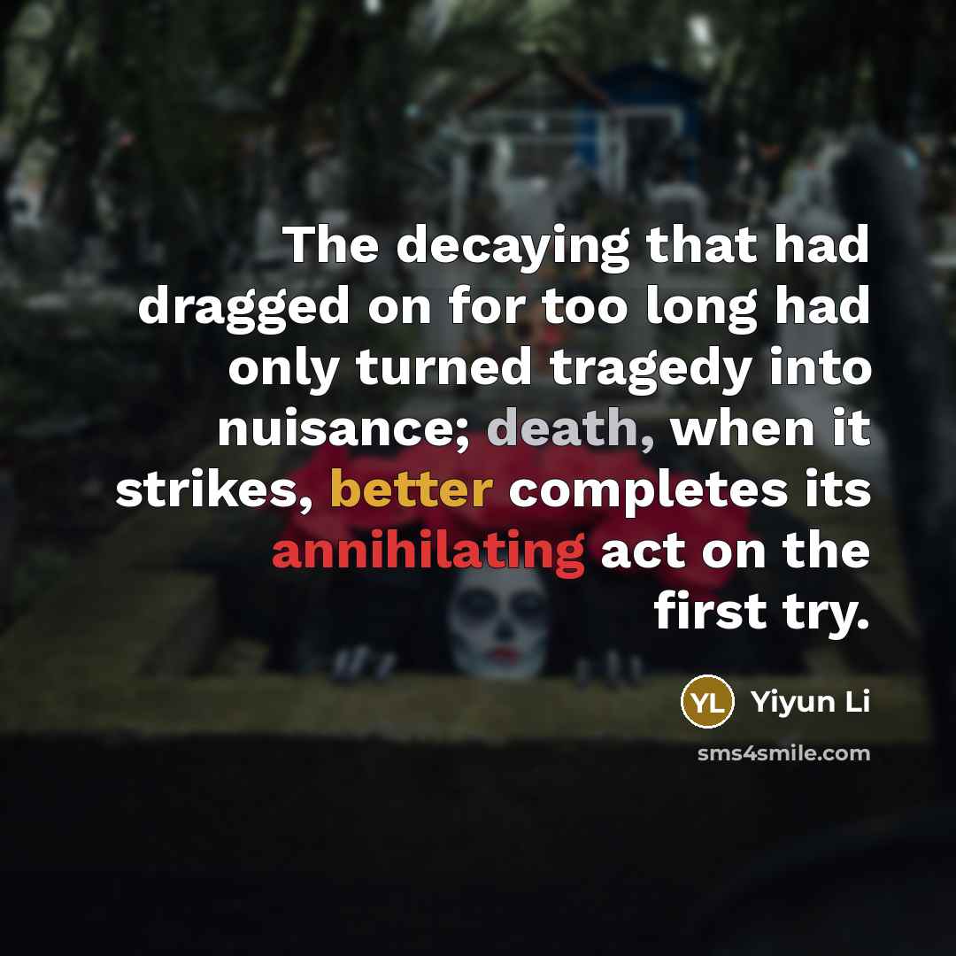 “The decaying that had dragged on for too long had only turned tragedy into nuisance; death, when it strikes, better completes its annihilating act on the first try.” quote by Yiyun Li
