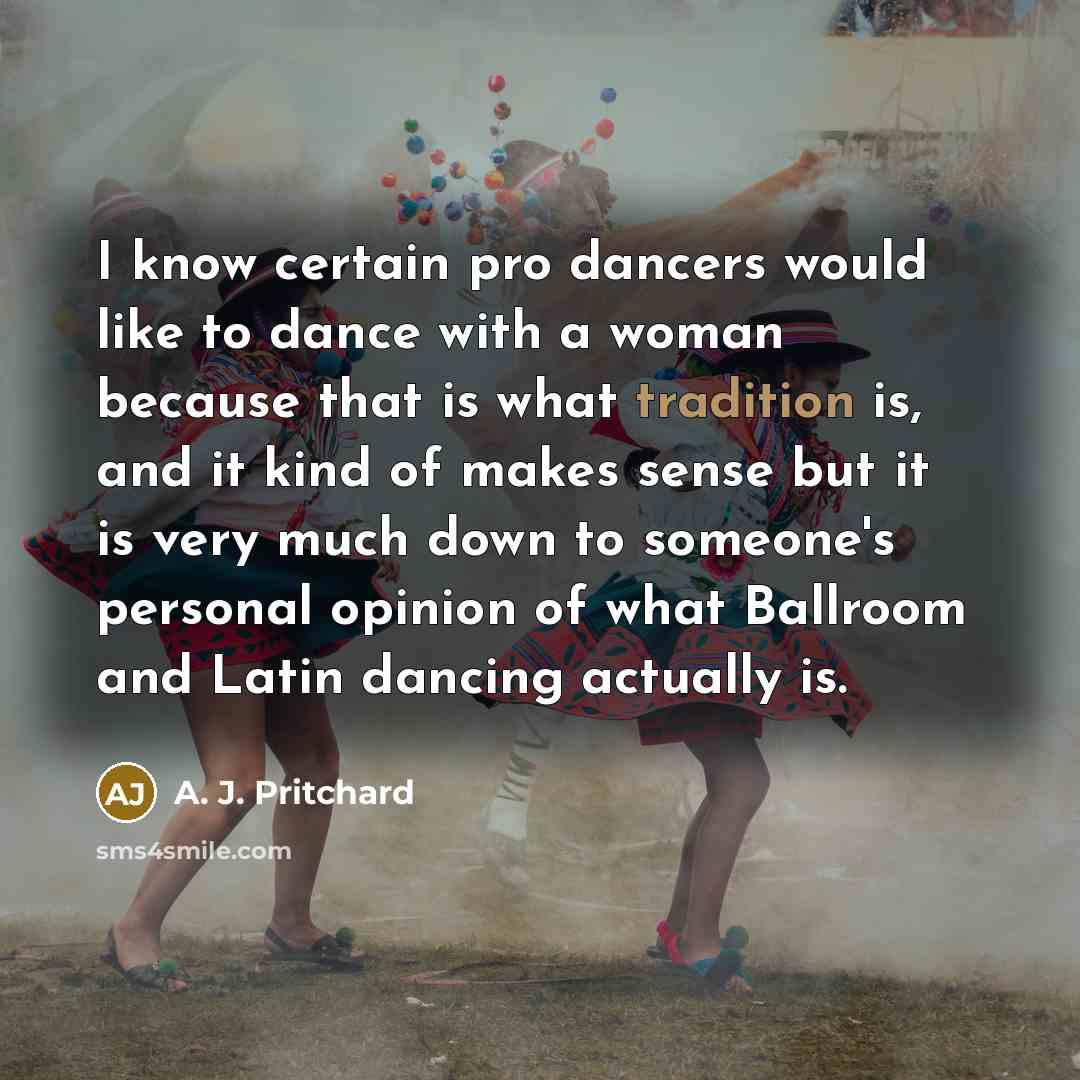 “I know certain pro dancers would like to dance with a woman because that is what tradition is, and it kind of makes sense but it is very much down to someone's personal opinion of what Ballroom and Latin dancing actually is.” quote by A. J. Pritchard