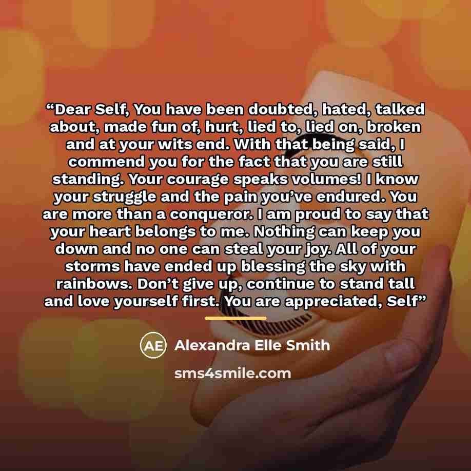 “Dear Self, You have been doubted, hated, talked about, made fun of, hurt, lied to, lied on, broken and at your wits end. With that being said, I commend you for the fact that you are still standing. Your courage speaks volumes! I know your struggle and the pain you’ve endured. You are more than a…” quote by Alexandra Elle Smith