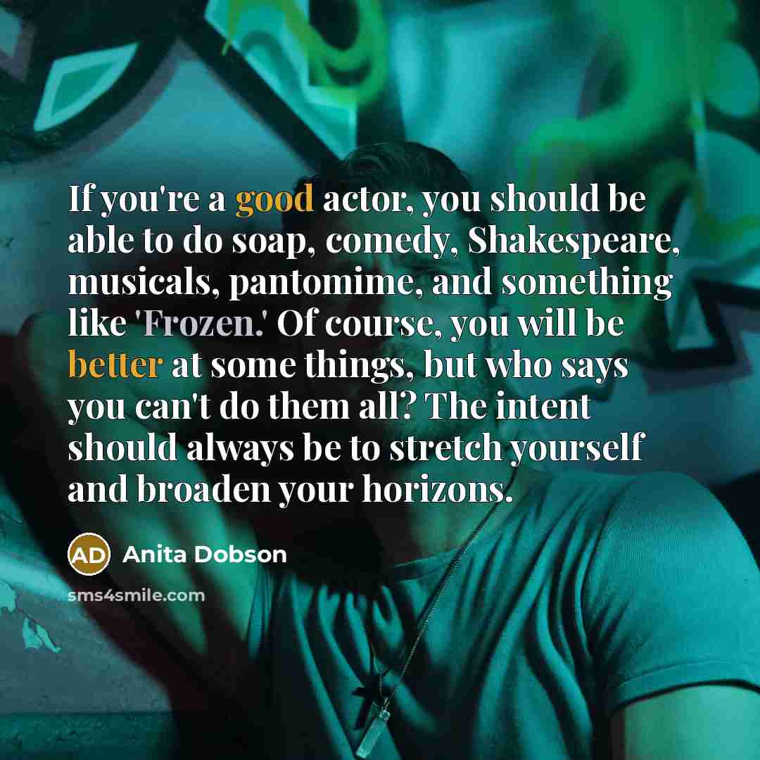 “If you're a good actor, you should be able to do soap, comedy, Shakespeare, musicals, pantomime, and something like 'Frozen.' Of course, you will be better at some things, but who says you can't do them all? The intent should always be to stretch yourself and broaden your horizons.” quote by Anita Dobson