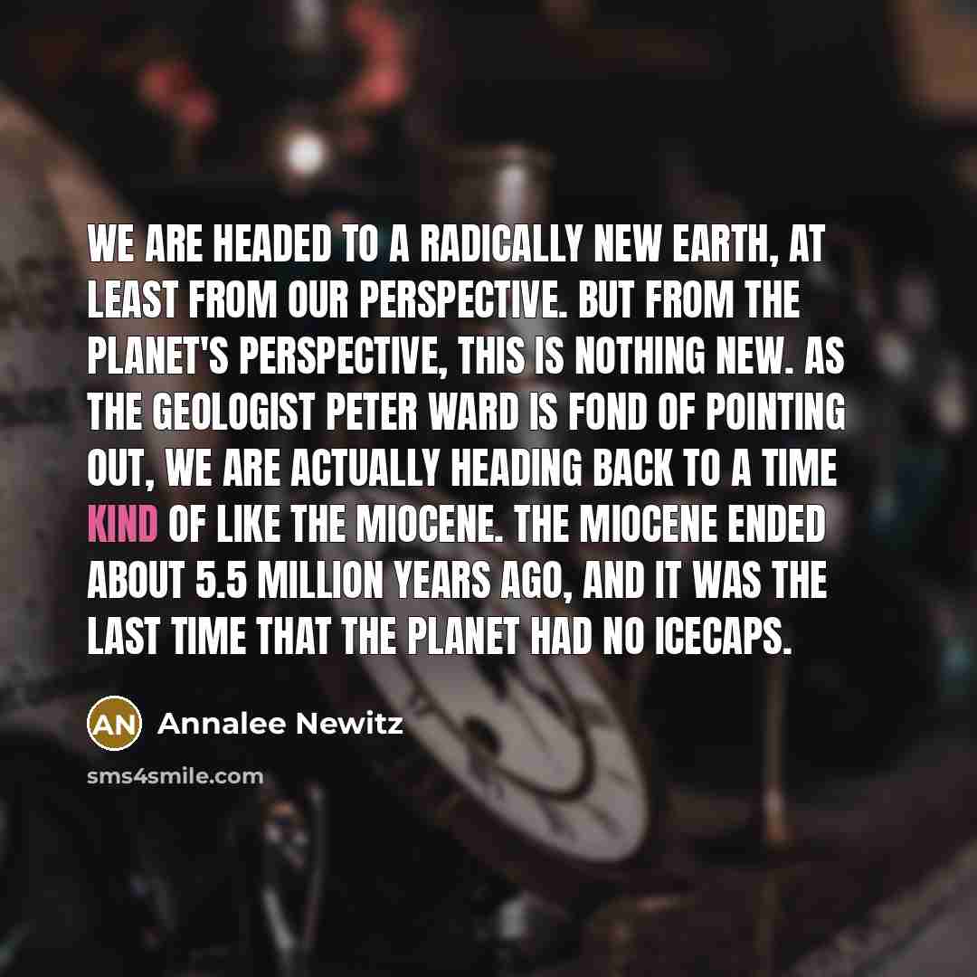 “We are headed to a radically new Earth, at least from our perspective. But from the planet's perspective, this is nothing new. As the geologist Peter Ward is fond of pointing out, we are actually heading back to a time kind of like the Miocene. The Miocene ended about 5.5 million years ago, and it…” quote by Annalee Newitz