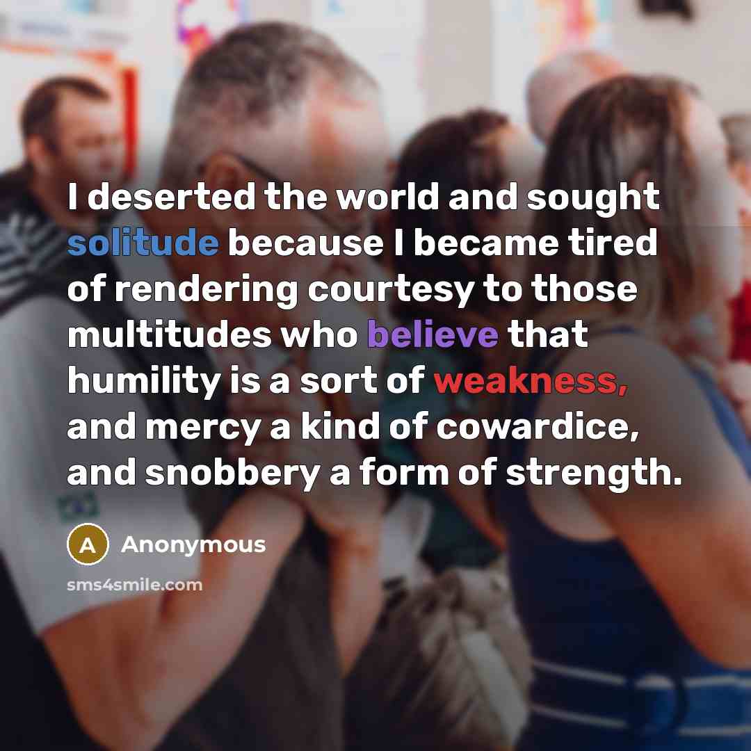 “I deserted the world and sought solitude because I became tired of rendering courtesy to those multitudes who believe that humility is a sort of weakness, and mercy a kind of cowardice, and snobbery a form of strength.” quote by Anonymous