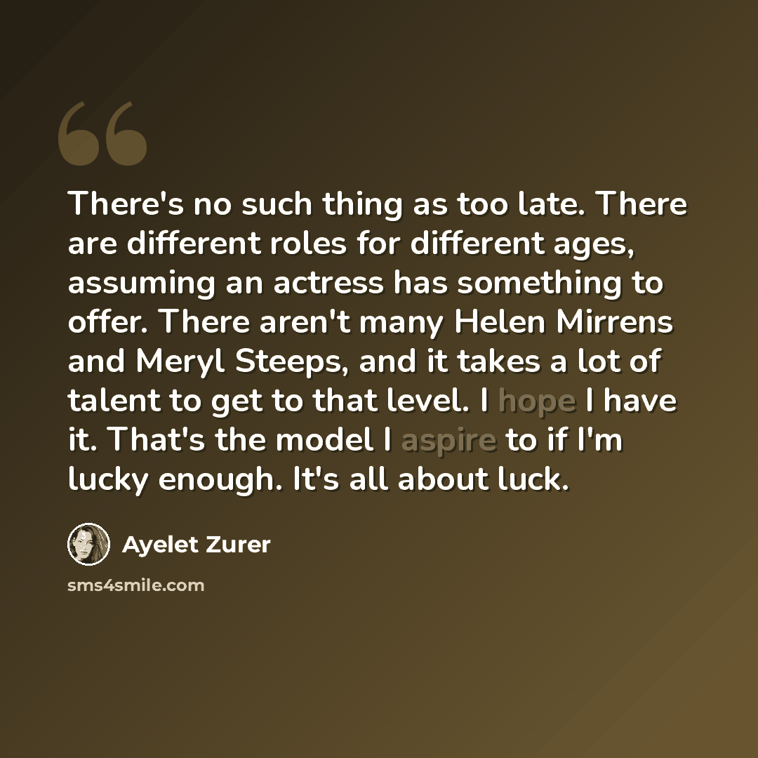 “There's no such thing as too late. There are different roles for different ages, assuming an actress has something to offer. There aren't many Helen Mirrens and Meryl Steeps, and it takes a lot of talent to get to that level. I hope I have it. That's the model I aspire to if I'm lucky enough. It's…” quote by Ayelet Zurer