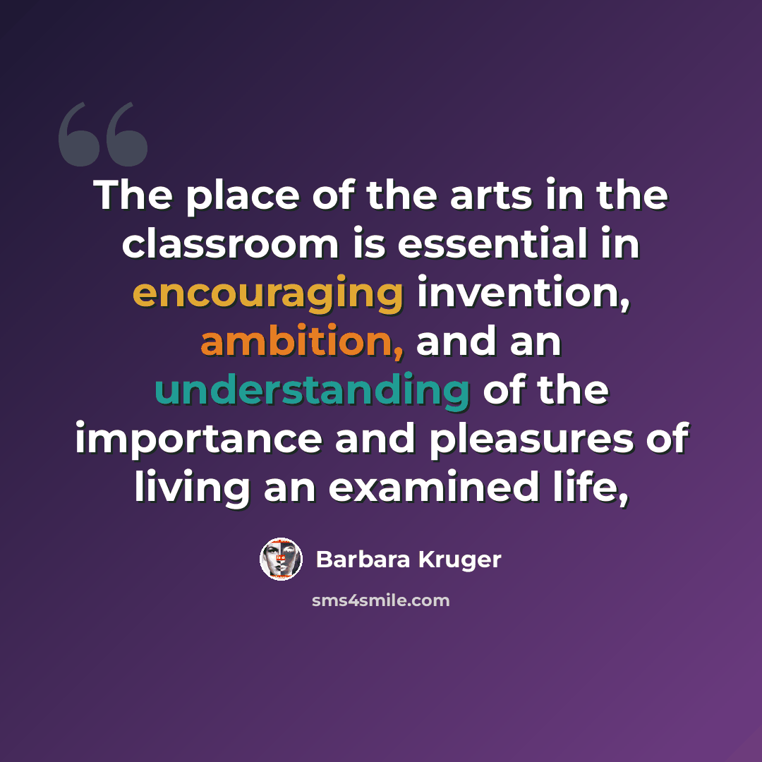“The place of the arts in the classroom is essential in encouraging invention, ambition, and an understanding of the importance and pleasures of living an examined life,” quote by Barbara Kruger