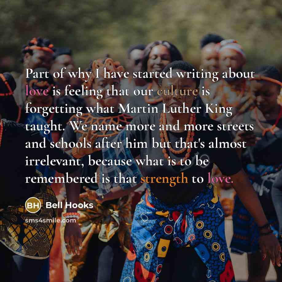 “Part of why I have started writing about love is feeling that our culture is forgetting what Martin Luther King taught. We name more and more streets and schools after him but that's almost irrelevant, because what is to be remembered is that strength to love.” quote by Bell Hooks