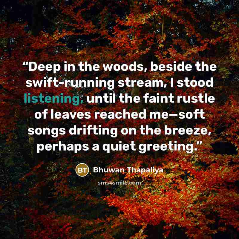 “Deep in the woods, beside the swift-running stream, I stood listening, until the faint rustle of leaves reached me—soft songs drifting on the breeze, perhaps a quiet greeting.” quote by Bhuwan Thapaliya
