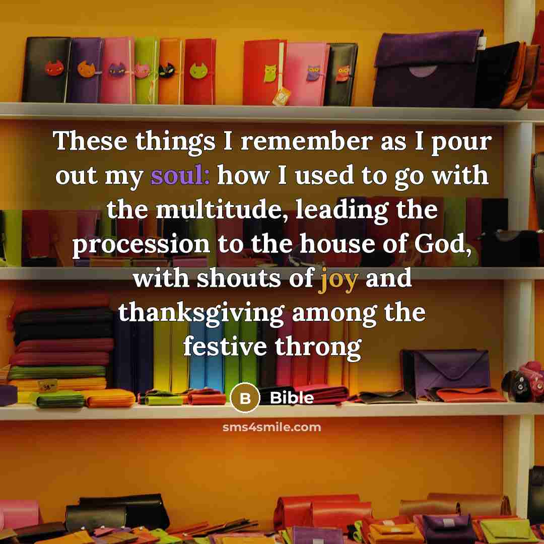 “These things I remember as I pour out my soul: how I used to go with the multitude, leading the procession to the house of God, with shouts of joy and thanksgiving among the festive throng” quote by Bible