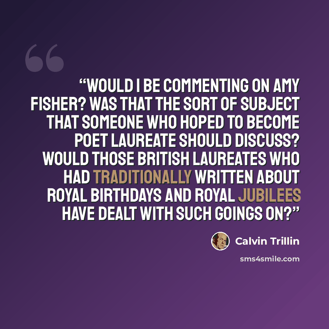 “Would I be commenting on Amy Fisher? Was that the sort of subject that someone who hoped to become poet laureate should discuss? Would those British laureates who had traditionally written about royal birthdays and royal jubilees have dealt with such goings on?” quote by Calvin Trillin