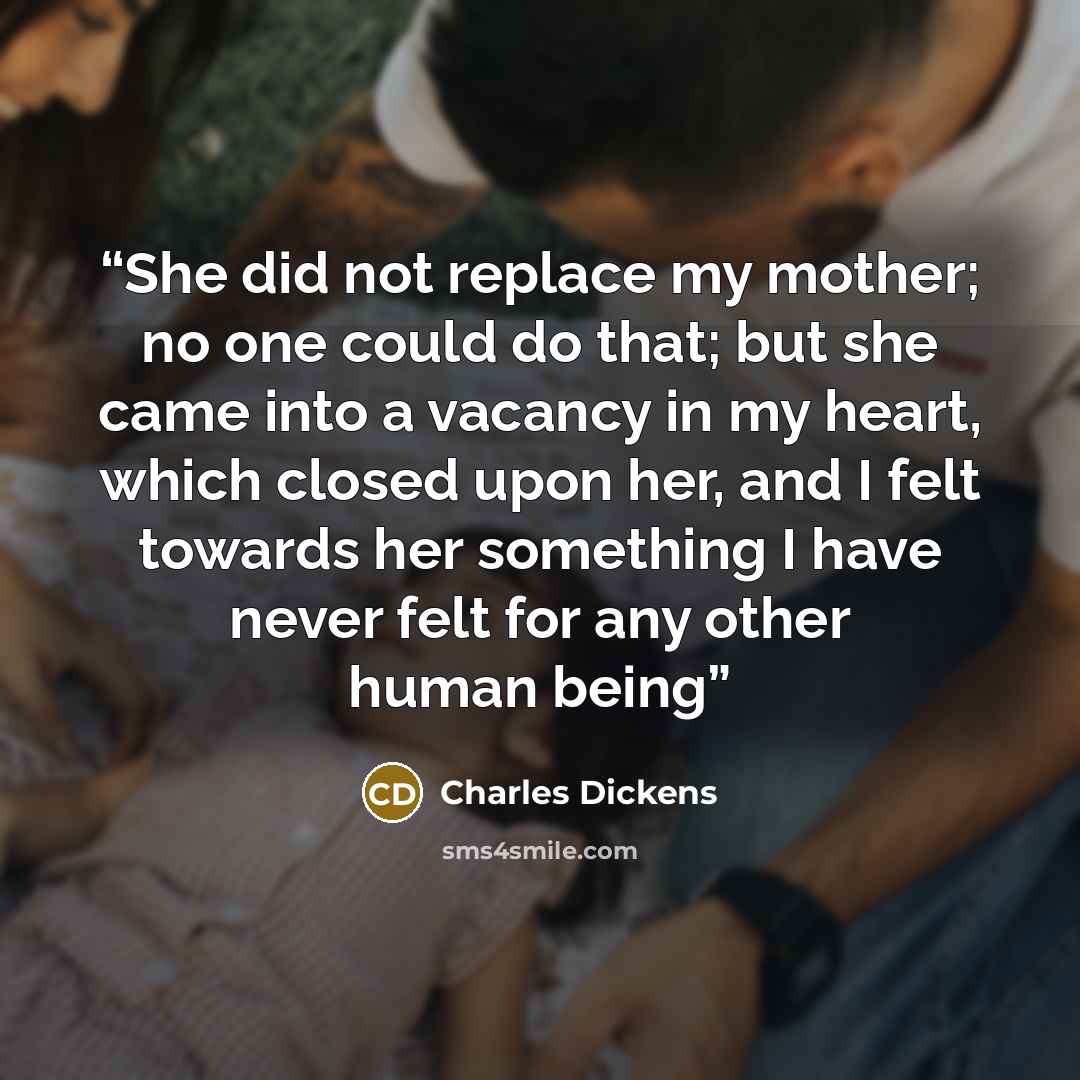 “She did not replace my mother; no one could do that; but she came into a vacancy in my heart, which closed upon her, and I felt towards her something I have never felt for any other human being” quote by Charles Dickens