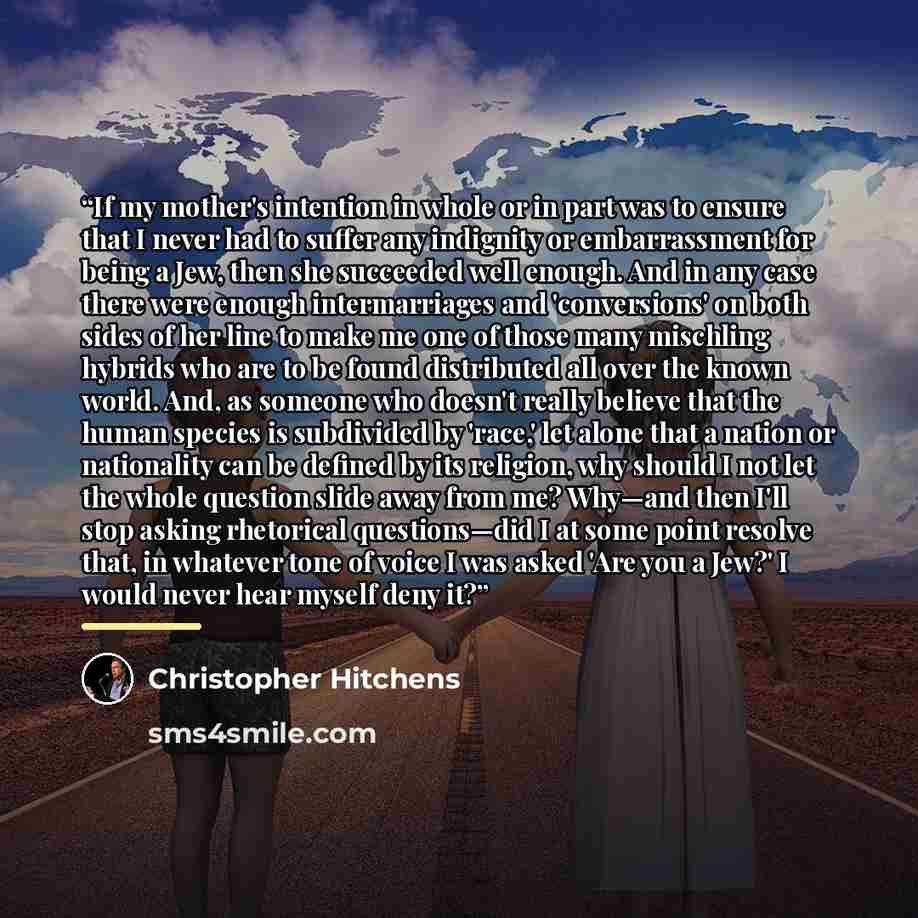 “If my mother's intention in whole or in part was to ensure that I never had to suffer any indignity or embarrassment for being a Jew, then she succeeded well enough. And in any case there were enough intermarriages and 'conversions' on both sides of her line to make me one of those many mischling…” quote by Christopher Hitchens