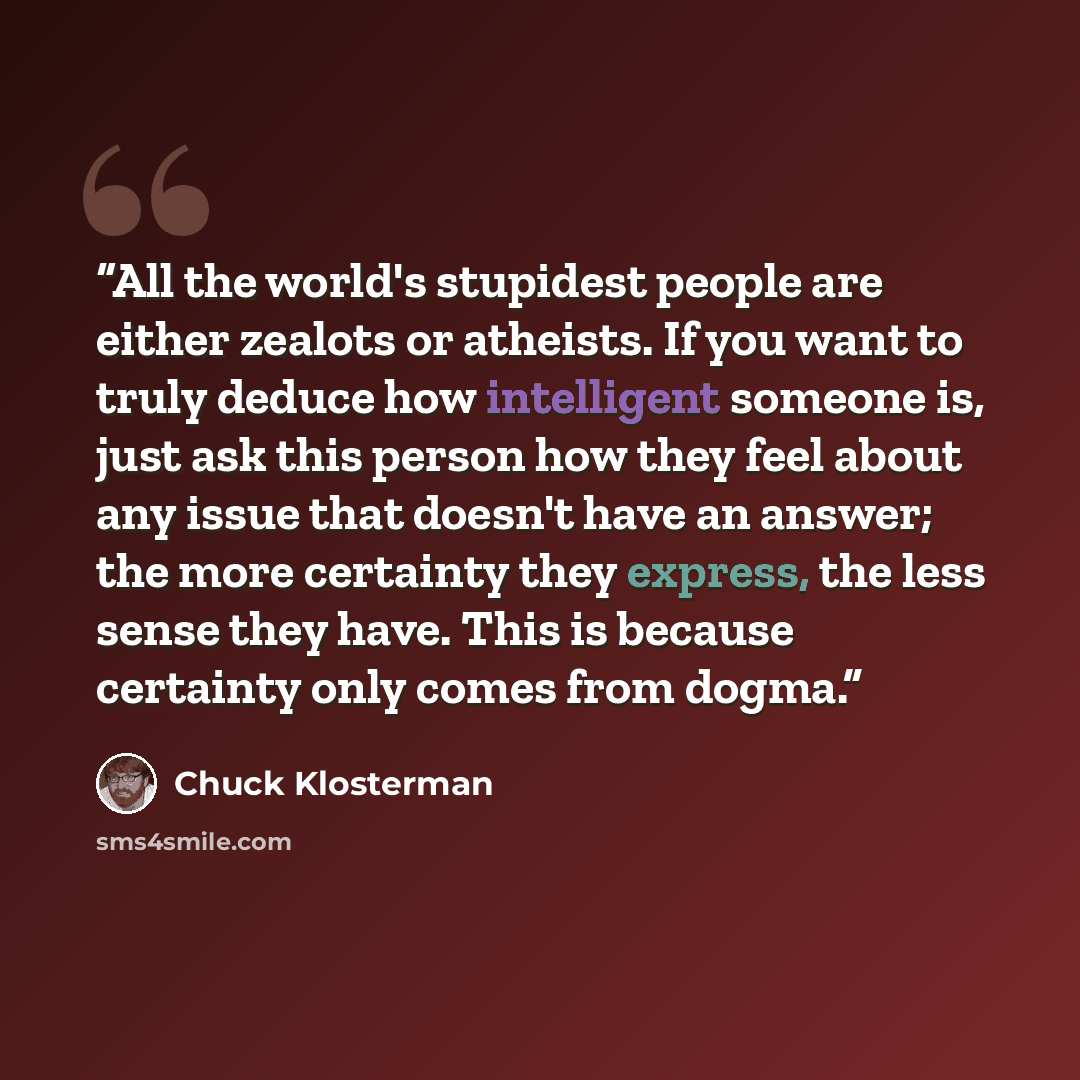 “All the world's stupidest people are either zealots or atheists. If you want to truly deduce how intelligent someone is, just ask this person how they feel about any issue that doesn't have an answer; the more certainty they express, the less sense they have. This is because certainty only comes…” quote by Chuck Klosterman