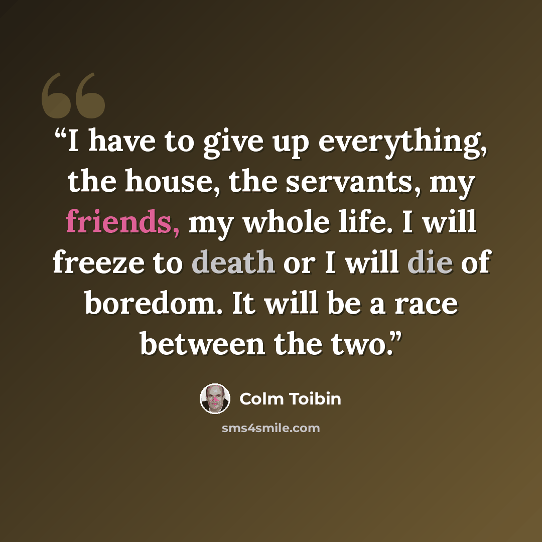 “I have to give up everything, the house, the servants, my friends, my whole life. I will freeze to death or I will die of boredom. It will be a race between the two.” quote by Colm Tóibín