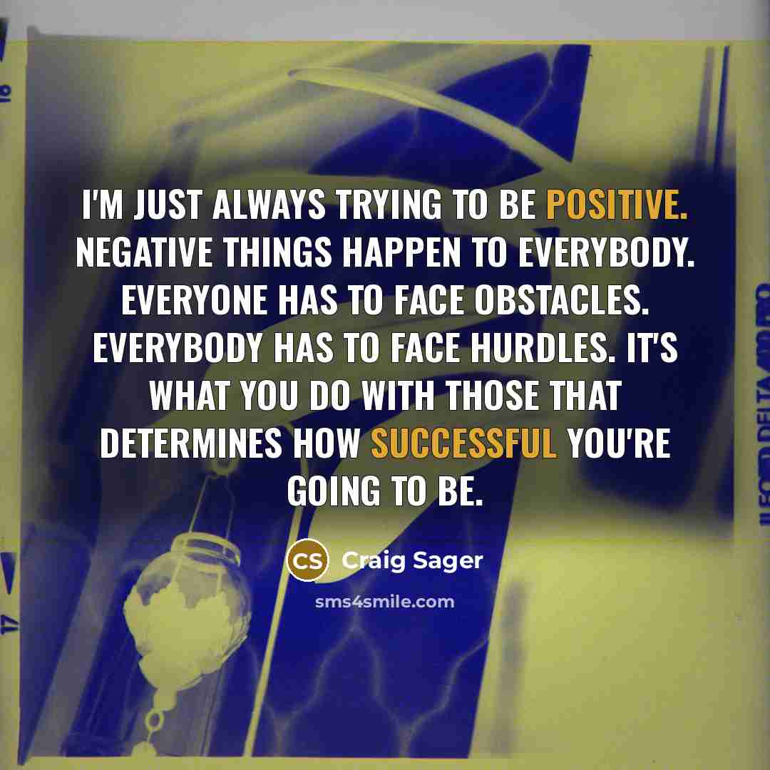 “I'm just always trying to be positive. Negative things happen to everybody. Everyone has to face obstacles. Everybody has to face hurdles. It's what you do with those that determines how successful you're going to be.” quote by Craig Sager